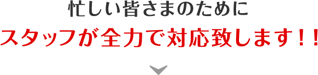 忙しい皆さまのためにスタッフが全力で対応致します！！