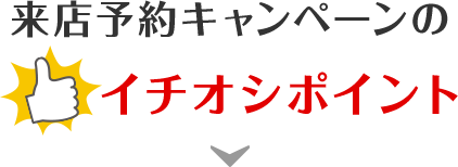 来店予約キャンペーンのイチオシポイント！